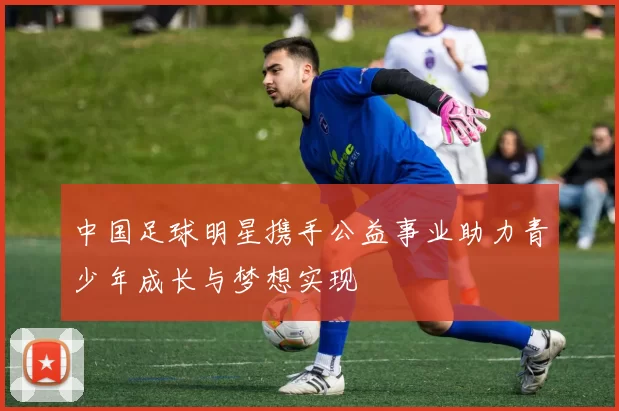 中国足球明星携手公益事业助力青少年成长与梦想实现