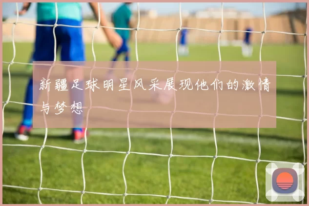 新疆足球明星风采展现他们的激情与梦想