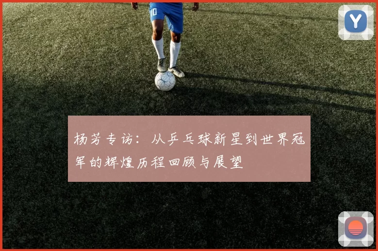 杨芳专访：从乒乓球新星到世界冠军的辉煌历程回顾与展望