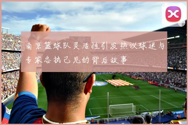 南京篮球队灵活性引发热议球迷与专家各执己见的背后故事