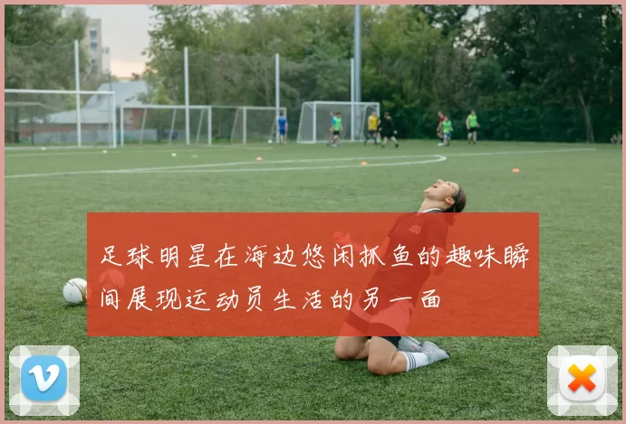 足球明星在海边悠闲抓鱼的趣味瞬间展现运动员生活的另一面