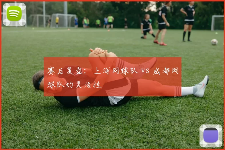 赛后复盘：上海网球队 vs 成都网球队的灵活性