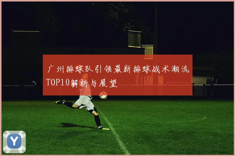 广州排球队引领最新排球战术潮流TOP10解析与展望
