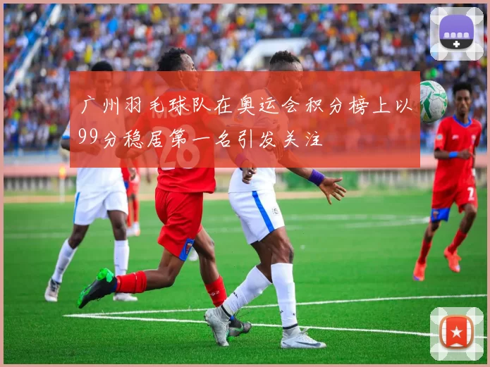 广州羽毛球队在奥运会积分榜上以99分稳居第一名引发关注