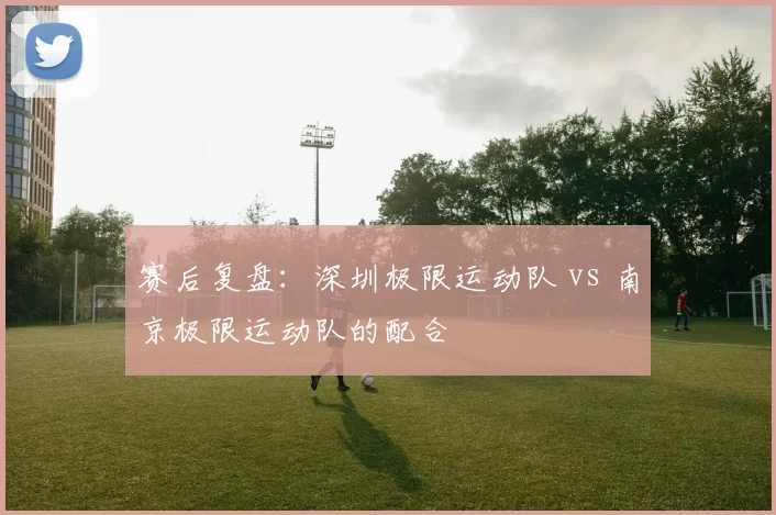赛后复盘：深圳极限运动队 vs 南京极限运动队的配合